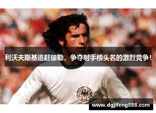 利沃夫斯基追赶穆勒，争夺射手榜头名的激烈竞争！