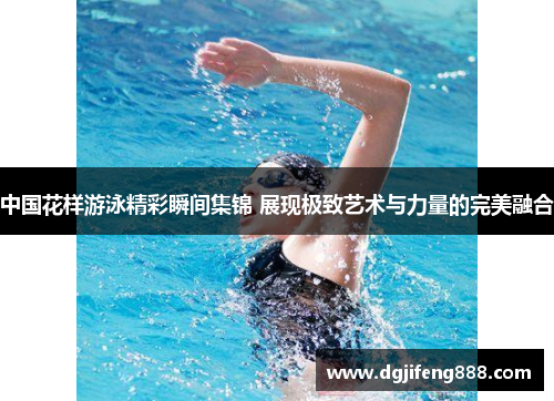 中国花样游泳精彩瞬间集锦 展现极致艺术与力量的完美融合